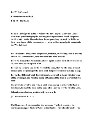 Dr. W. A. Criswell
1 Thessalonians 4:13-14
1-12-58 10:50 a.m.
You are sharing with us the services ofthe First Baptist Church in Dallas.
This is the pastorbringing the morning messagefrom the fourth chapter of
the first letter to the Thessalonians. In our preaching through the Bible, we
have come to one of the tremendous, great, revealing, apocalyptic passagesin
the Word of God:
But I would not have you to be ignorant, brethren, concerning them which are
asleep, that ye sorrow not, even as others who have no hope.
For if we believe that Jesus died and rose again, evenso them also which sleep
in Jesus will God bring with Him.
For this we sayunto you by the word of the Lord, that we who are alive and
remain unto the coming of the Lord shall not precede them which are asleep.
For the Lord Himself shall descendfrom heaven with a shout, with the voice
of the archangel, and with the trump of God: and the dead in Christ shall rise
first:
Then we who are alive and remain shall be caught up togetherwith them in
the clouds, to meet the Lord in the air; and so shall we ever be with the Lord.
Wherefore comfort one another with these words.
[1 Thessalonians4:13-18]
On this passage,I am preparing four sermons. The first sermon is the
morning messageofthis hour Grief at the Death of Friend and Family. The
 