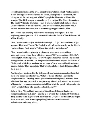 secondsermonis upon the greatapocalyptic revelation which Paul describes
in this passage:the translationof the saints, the rapture of the church, the
taking away, the catching out, of God’s people in this earth to Himself in
heaven. The third sermon is a corollary. It is entitled The Great Separation:
The Earth Without a Christian – how it is here, what it shall be here when
God’s children are all taken away. And the lastsermon, the fourth one, is
entitled Foreverwith the Lord: The Marriage Supper of the Lamb.
The sermon this morning will be most manifestly incomplete. It is the
beginning of the quatrain. It is entitled Grief at the Deathof Our Friends and
of Our Family.
"But I would not have you without knowledge . . . " [1 Thessalonians 4:13] –
agnoeo. Thatword"know" in Englishis takenfrom the word gno, the Greek
root word gno. And, agno is "without knowledge, notto know."
"But I would not have you, my brethren, to be agnoeo,to be without
knowledge, concerning them which are asleep" [1 Thessalonians 4:13]. He’s
speaking to Christian people. He’s writing to a bereavedchurch. He has not
been gone but six months. He has preached to them the hope of the Gospelof
Christ, and, while Paul has been away, some of their beloved family members
have perished. They have died. Their own hands have buried them and laid
them away.
And they have sent word to the holy apostle and asked, concerning these that
their own hands have laid away, "What of them? Do they share in the
kingdom of God? Do they have a place in that eternal glory? What of these
who have died and there still is no appearing of the Lord; there’s no presence
of Jesus;there’s no consummation or fulfillment of the wonderful promises in
Him? What of these who have been buried away?"
So he writes:"I would not have you without knowledge, my brethren,
concerning them which are" – and he uses a word that is distinctly Christian.
They used to call it a graveyard, but when the Gospelof the Son of God began
to be preached, the Christian people began to use the Greek word
koimeterion, a sleeping place.
 