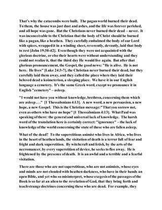 That’s why the catacombs were built. The paganworld burned their dead.
To them, the house was just dust and ashes, and the life was forever perished,
and all hope was gone. But the Christians never burned their dead – never. It
was inconceivable to the Christian that the body of Christ should be burned
like a pagan, like a heathen. They carefully embalmed the body of our Lord
with spices, wrappedit in a winding sheet, reverently, devoutly, laid that body
to rest [John 19:38-42]. Eventhough they were not acquainted with the
glorious doctrine, or else their hearts were without understanding and they
could not realize it, that the third day He would live again. But after that
glorious pronouncement, the Gospel, the goodnews: "He is alive. He is not
here. He lives" [Luke 24:3-7], the Christian never burned their dead, but they
carefully laid them away, and they calledthe place where they laid their
beloved dead a koimeterion, a sleeping place. We have it in our English
language a cemetery. It’s the same Greek word, except we pronounce it in
English "cemetery" – asleep.
"I would not have you without knowledge, brethren, concerning them which
are asleep. . ." [1 Thessalonians4:13]. A new word, a new persuasion, a new
hope, a new Gospel. This is the Christian message:"Thatyou sorrow not,
even as others who have no hope" [1 Thessalonians 4:13]. WhatPaul was
speaking ofthere: the generaland universal lack of knowledge. The harsh
word of the translation here is certainly correct:"ignorance" – the lack of
knowledge ofthe world concerning the state of these who are fallen asleep.
What of the dead? To the superstitious animist who lives in Africa, who lives
in the heart of heathen lands, the visitation of death is a terror full of fear and
fright and dark superstition. By witchcraft and fetish, by the arts of the
necromancer, by every superstition of device, he seeks to flee away. He is
frightened by the presence ofdeath. It is an awful and a terrible and a fearful
visitation.
There are those who are not superstitious, who are not animists, whose eyes
and minds are not clouded with heathen darkness, who have in their hands an
open Bible, and yet who so misinterpret, whose exegesisofthe passagesofthe
Book is so far at an alien to the revelationof God, that they bring forth and
teachstrange doctrines concerning these who are dead. For example, they
 