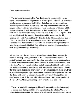 The GreatConsummation
1. The one greatassurance ofthe New Testamentin regard to the eternal
world—an assurance thatought to be satisfactoryand sufficient—is that those
who have gone before are with God. Let that cheerus. Let us restrain our
wondering and curiosity, or be willing that they should not be satisfied, so
long as we know with certainty that every soul passing out of this mortal life
into the immortal is with the great, true, loving, unforgetting Father. Such
souls are in the hands of a mercy that never fails, in the hands of a powerthat
can provide for all the wants of that unknown life. Is there not, in this
teaching which St. Paul sent back by Timothy to the Thessalonians,a kind of
answerto one of the deepestquestions which we ask? We have here the
assurance thatthere shall be no separationof those who have passedbefore
from those who are left behind. God will gather togetherall souls, and they
shall be together through all eternity.
Is it not true that the fact that our beloved are with the Lord is assuredly
meant to develop a new gravitation of the soul towards “that world”? On
earth if a dear friend leaves us for the other hemisphere, for a place perhaps
of which we never heard before, there rises for us a new interestthere, a new
attraction. We busy ourselves to find out all we canabout the locality and the
life, and we supplement information with imagination for very love. “Where
the treasure is, there is the heart also.” We live where our affections are. Even
so, will not thought and aspiration be even unconsciouslymagnetized towards
the Home which now holds our holy ones? Shall we not through them be
drawn anew towards the Lord with whom they now converse face to face.1
[Note:H. C. G. Moule, Concerning Them Which are Asleep, 18.]
2. There are inevitably some perplexities which result from the finiteness of
our nature, and the impossibility of comprehending the infinite. We have
lookedin imagination into the other world, and seenit thronged and crowded
 