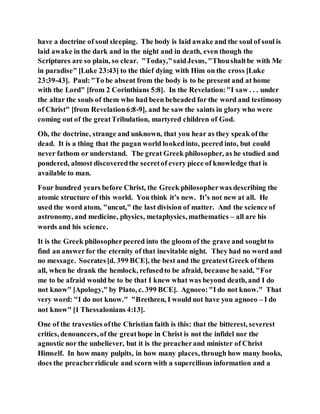 have a doctrine of soul sleeping. The body is laid awake and the soul of soul is
laid awake in the dark and in the night and in death, even though the
Scriptures are so plain, so clear. "Today,"saidJesus, "Thoushaltbe with Me
in paradise" [Luke 23:43] to the thief dying with Him on the cross [Luke
23:39-43]. Paul:"To be absent from the body is to be present and at home
with the Lord" [from 2 Corinthians 5:8]. In the Revelation:"I saw . . . under
the altar the souls of them who had been beheaded for the word and testimony
of Christ" [from Revelation6:8-9], and he saw the saints in glory who were
coming out of the greatTribulation, martyred children of God.
Oh, the doctrine, strange and unknown, that you hear as they speak ofthe
dead. It is a thing that the pagan world lookedinto, peered into, but could
never fathom or understand. The great Greek philosopher, as he studied and
pondered, almost discoveredthe secretof every piece of knowledge that is
available to man.
Four hundred years before Christ, the Greek philosopherwas describing the
atomic structure of this world. You think it’s new. It’s not new at all. He
used the word atom, "uncut," the last division of matter. And the science of
astronomy, and medicine, physics, metaphysics, mathematics – all are his
words and his science.
It is the Greek philosopherpeered into the gloom of the grave and soughtto
find an answerfor the eternity of that inevitable night. They had no word and
no message. Socrates[d. 399 BCE], the best and the greatestGreek ofthem
all, when he drank the hemlock, refusedto be afraid, because he said, "For
me to be afraid would be to be that I knew what was beyond death, and I do
not know" [Apology," by Plato, c. 399 BCE]. Agnoeo:"I do not know." That
very word: "I do not know." "Brethren, I would not have you agnoeo – I do
not know" [1 Thessalonians 4:13].
One of the travesties ofthe Christian faith is this: that the bitterest, severest
critics, denouncers, of the greathope in Christ is not the infidel nor the
agnostic nor the unbeliever, but it is the preacherand minister of Christ
Himself. In how many pulpits, in how many places, through how many books,
does the preacherridicule and scorn with a supercilious information and a
 