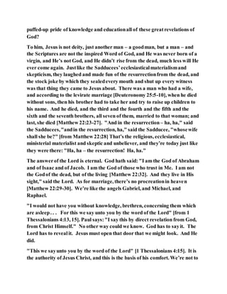 puffed-up pride of knowledge and educationall of these greatrevelations of
God?
To him, Jesus is not deity, just another man – a goodman, but a man – and
the Scriptures are not the inspired Word of God, and He was never born of a
virgin, and He’s not God, and He didn’t rise from the dead, much less will He
ever come again. Justlike the Sadducees’ecclesiasticalmaterialismand
skepticism, they laughed and made fun of the resurrectionfrom the dead, and
the stock joke by which they sealedevery mouth and shut up every witness
was that thing they came to Jesus about. There was a man who had a wife,
and according to the levirate marriage [Deuteronomy 25:5-10], when he died
without sons, then his brother had to take her and try to raise up children to
his name. And he died, and the third and the fourth and the fifth and the
sixth and the seventh brothers, all seven of them, married to that woman; and
last, she died [Matthew 22:23-27]. "And in the resurrection – ha, ha," said
the Sadducees,"andin the resurrection, ha," said the Sadducee, "whosewife
shall she be?" [from Matthew 22:28] That’s the religious, ecclesiastical,
ministerial materialist and skeptic and unbeliever, and they’re today just like
they were there: "Ha, ha – the resurrection! Ha, ha."
The answerof the Lord is eternal. God hath said: "I am the God of Abraham
and of Isaac and of Jacob. I am the God of those who trust in Me. I am not
the Godof the dead, but of the living [Matthew 22:32]. And they live in His
sight," said the Lord. As for marriage, there’s no procreationin heaven
[Matthew 22:29-30]. We’re like the angels Gabriel, and Michael, and
Raphael.
"I would not have you without knowledge, brethren, concerning them which
are asleep. . . For this we say unto you by the word of the Lord" [from 1
Thessalonians 4:13, 15]. Paul says:"I say this by direct revelation from God,
from Christ Himself." No other way could we know. God has to sayit. The
Lord has to revealit. Jesus must open that door that we might look. And He
did.
"This we sayunto you by the word of the Lord" [1 Thessalonians 4:15]. It is
the authority of Jesus Christ, and this is the basis of his comfort. We’re not to
 