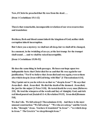 Now, if Christ be preachedthat He rose from the dead . . .
[from 1 Corinthians 15:1-12]
Then is that remarkable, incomparable revelation of our own resurrection
and translation:
Brethren, flesh and blood cannot inherit the kingdom of God; neither doth
corruption inherit incorruption.
But I show you a mystery; we shall not all sleep, but we shall all be changed,
In a moment, in the twinkling of an eye, at the last trump: for the trumpet
shall sound . . . and we shall be raised incorruptible.
[from 1 Corinthians 15:50-52]
He does the same thing in both passages. He bases ourhope upon two
indisputable facts: that Christ died for us and that He rose againfor our
justification. "Forif we believe that Jesus died and rose again, even so them
also which sleepin Jesus willGod bring with Him" [1 Thessalonians4:14].
May I point out to you he refers to us that we "sleepin Jesus"? He says that
Jesus died – died. Jesus died. He died the death of the damned. Jesus died,
the just for the unjust [1 Peter3:18]. He tasted death for every man [Hebrews
2:9]. He trod the winepress of the wrath and fury of Almighty God, and rich
red blood poured out [Isaiah 63:1-4; Revelation19:15]. Jesus died[Romans
5:8].
We don’t die. We fall asleep[1 Thessalonians 4:14]. And there is the most
unusual construction:"We fall asleep." "We who are asleep," andthe Greek
is dia, "through," Jesus. Youhave it translated "in Jesus" – "we which sleep
in Jesus." The Greek is "we sleepthrough Jesus."
 