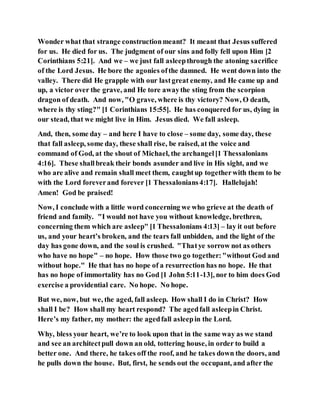 Wonder what that strange constructionmeant? It meant that Jesus suffered
for us. He died for us. The judgment of our sins and folly fell upon Him [2
Corinthians 5:21]. And we – we just fall asleepthrough the atoning sacrifice
of the Lord Jesus. He bore the agonies ofthe damned. He went down into the
valley. There did He grapple with our lastgreat enemy, and He came up and
up, a victor over the grave, and He tore awaythe sting from the scorpion
dragon of death. And now, "O grave, where is thy victory? Now, O death,
where is thy sting?" [1 Corinthians 15:55]. He has conquered for us, dying in
our stead, that we might live in Him. Jesus died. We fall asleep.
And, then, some day – and here I have to close – some day, some day, these
that fall asleep, some day, these shall rise, be raised, at the voice and
command of God, at the shout of Michael, the archangel[1 Thessalonians
4:16]. These shallbreak their bonds asunder and live in His sight, and we
who are alive and remain shall meet them, caughtup togetherwith them to be
with the Lord foreverand forever [1 Thessalonians4:17]. Hallelujah!
Amen! God be praised!
Now, I conclude with a little word concerning we who grieve at the death of
friend and family. "I would not have you without knowledge, brethren,
concerning them which are asleep" [1 Thessalonians 4:13] – lay it out before
us, and your heart’s broken, and the tears fall unbidden, and the light of the
day has gone down, and the soul is crushed. "Thatye sorrow not as others
who have no hope" – no hope. How those two go together:"without God and
without hope." He that has no hope of a resurrection has no hope. He that
has no hope of immortality has no God [1 John 5:11-13], nor to him does God
exercise a providential care. No hope. No hope.
But we, now, but we, the aged, fall asleep. How shall I do in Christ? How
shall I be? How shall my heart respond? The agedfall asleepin Christ.
Here’s my father, my mother: the agedfall asleepin the Lord.
Why, bless your heart, we’re to look upon that in the same way as we stand
and see an architectpull down an old, tottering house, in order to build a
better one. And there, he takes off the roof, and he takes down the doors, and
he pulls down the house. But, first, he sends out the occupant, and after the
 