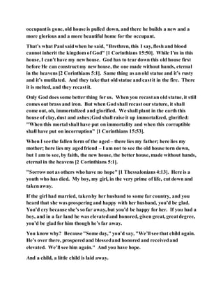 occupantis gone, old house is pulled down, and there he builds a new and a
more glorious and a more beautiful home for the occupant.
That’s what Paul saidwhen he said, "Brethren, this I say, flesh and blood
cannot inherit the kingdom of God" [1 Corinthians 15:50]. While I’m in this
house, I can’t have my new house. God has to tear down this old house first
before He can constructmy new house, the one made without hands, eternal
in the heavens [2 Corinthians 5:1]. Same thing as an old statue and it’s rusty
and it’s mutilated. And they take that old statue and castit in the fire. There
it is melted, and they recastit.
Only God does some better thing for us. When you recastan old statue, it still
comes out brass and iron. But when God shall recastour stature, it shall
come out, oh, immortalized and glorified. We shall plant in the earth this
house of clay, dust and ashes;God shall raise it up immortalized, glorified:
"When this mortal shall have put on immortality and when this corruptible
shall have put on incorruption" [1 Corinthians 15:53].
When I see the fallen form of the aged – there lies my father; here lies my
mother; here lies my agedfriend – I am not to see the old house torn down,
but I am to see, by faith, the new house, the better house, made without hands,
eternal in the heavens [2 Corinthians 5:1].
"Sorrow not as others who have no hope" [1 Thessalonians 4:13]. Here is a
youth who has died. My boy, my girl, in the very prime of life, cut down and
takenaway.
If the girl had married, takenby her husband to some far country, and you
heard that she was prospering and happy with her husband, you’d be glad.
You’d cry because she’s so far away, but you’d be happy for her. If you had a
boy, and in a far land he was elevatedand honored, given great, greatdegree,
you’d be glad for him though he’s far away.
You know why? Because"Some day," you’d say, "We’ll see that child again.
He’s over there, prosperedand blessedand honored and receivedand
elevated. We’ll see him again." And you have hope.
And a child, a little child is laid away.
 