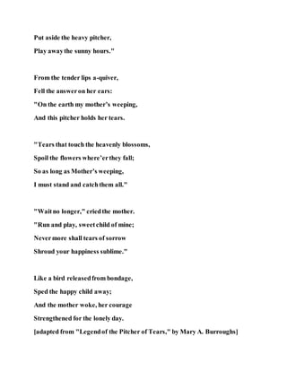 Put aside the heavy pitcher,
Play awaythe sunny hours."
From the tender lips a-quiver,
Fell the answeron her ears:
"On the earth my mother’s weeping,
And this pitcher holds her tears.
"Tears that touch the heavenly blossoms,
Spoil the flowers where’erthey fall;
So as long as Mother’s weeping,
I must stand and catchthem all."
"Waitno longer," criedthe mother.
"Run and play, sweetchild of mine;
Nevermore shall tears of sorrow
Shroud your happiness sublime."
Like a bird releasedfrom bondage,
Sped the happy child away;
And the mother woke, her courage
Strengthened for the lonely day.
[adapted from "Legendof the Pitcher of Tears," by Mary A. Burroughs]
 