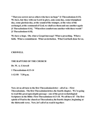 "Thatyou sorrow not as others who have no hope" [1 Thessalonians4:13].
We here, but they with our Lord in glory, and, some day, some triumphant
day, some glorious day, at the sound of the trumpet, at the voice of the
archangel, atthe command of God, we shall see them and one another again
[1 Thessalonians4:16]. "Wherefore comfortone another with these words"
[1 Thessalonians4:18].
We have a hope. Oh, what a Gospelmessage! What a preaching. Whata
faith. What a commitment. What an invitation. What God hath done for us.
CRISWELL
THE RAPTURE OF THE CHURCH
Dr. W. A. Criswell
1 Thessalonians 4:13-14
1-12-58 7:30 p.m.
Now, let us all turn to the first Thessalonianletter – all of us – First
Thessalonians. The first Thessalonianletter, the fourth chapter. We’re going
to read this greatapocalyptic passage – one of the great eschatological
Scriptures in the Bible: First Thessalonians 4:13-18. We all have it? The first
epistle of Paul to the church at Thessalonica, the fourth chapter, beginning at
the thirteenth verse. Now, let’s all of us read it together:
 
