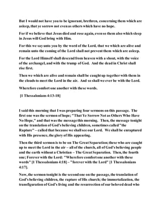 But I would not have you to be ignorant, brethren, concerning them which are
asleep, that ye sorrow not evenas others which have no hope.
For if we believe that Jesus died and rose again, evenso them also which sleep
in Jesus will God bring with Him.
For this we sayunto you by the word of the Lord, that we which are alive and
remain unto the coming of the Lord shall not prevent them which are asleep.
For the Lord Himself shall descendfrom heaven with a shout, with the voice
of the archangel, and with the trump of God. And the dead in Christ shall
rise first.
Then we which are alive and remain shall be caughtup togetherwith them in
the clouds to meet the Lord in the air. And so shall we ever be with the Lord.
Wherefore comfort one another with these words.
[1 Thessalonians 4:13-18]
I said this morning that I was preparing four sermons on this passage. The
first one was the sermon of hope; "That Ye Sorrow Not as Others Who Have
No Hope," and that was the messagethis morning. Then, the message tonight
on the translation of God’s believing children, sometimes called"the
Rapture" – called that because we shallsee our Lord. We shall be enraptured
with His presence, the glory of His appearing.
Then the third sermon is to be on The GreatSeparation;these who are caught
up to meet the Lord in the air – all of the church, all of God’s believing people
and the earth without a Christian – The GreatSeparation. Then, the fourth
one; Foreverwith the Lord: "Wherefore comfortone another with these
words" [1 Thessalonians 4:18] – "foreverwith the Lord" [1 Thessalonians
4:17].
Now, the sermon tonight is the secondone on the passage, the translation of
God’s believing children, the rapture of His church; the immortalization, the
transfiguration of God’s living and the resurrection of our beloved dead who
 