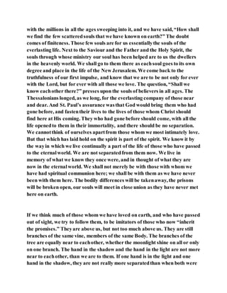 with the millions in all the ages sweeping into it, and we have said, “How shall
we find the few scatteredsouls that we have known on earth?” The doubt
comes of finiteness. Those few souls are for us essentiallythe souls of the
everlasting life. Next to the Saviour and the Father and the Holy Spirit, the
souls through whose ministry our soul has been helped are to us the dwellers
in the heavenly world. We shall go to them there as eachsoul goes to its own
degree and place in the life of the New Jerusalem. We come back to the
truthfulness of our first impulse, and know that we are to be not only for ever
with the Lord, but for ever with all those we love. The question, “Shall we
know eachother there?” presses upon the souls of believers in all ages. The
Thessalonians longed, as we long, for the everlasting company of those near
and dear. And St. Paul’s assurance wasthat God would bring them who had
gone before, and fastentheir lives to the lives of those whom Christ should
find here at His coming. They who had gone before should come, with all the
life openedto them in their immortality, and there should be no separation.
We cannotthink of ourselves apartfrom those whom we most intimately love.
But that which has laid hold on the spirit is part of the spirit. We know it by
the wayin which we live continually a part of the life of those who have passed
to the eternalworld. We are not separatedfrom them now. We live in
memory of what we know they once were, and in thought of what they are
now in the eternalworld. We shall not merely be with those with whom we
have had spiritual communion here; we shall be with them as we have never
been with them here. The bodily differences will be takenaway, the prisons
will be broken open, our souls will meet in close union as they have never met
here on earth.
If we think much of those whom we have loved on earth, and who have passed
out of sight, we try to follow them, to be imitators of those who now “inherit
the promises.” Theyare above us, but not too much above us. They are still
branches of the same vine, members of the same Body. The branches of the
tree are equally near to eachother, whether the moonlight shine on all or only
on one branch. The hand in the shadow and the hand in the light are not more
near to eachother, than we are to them. If one hand is in the light and one
hand in the shadow, they are not really more separatedthan when both were
 
