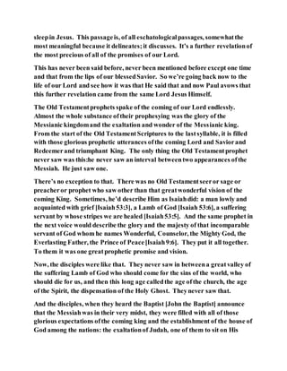 sleepin Jesus. This passageis, of all eschatologicalpassages, somewhatthe
most meaningful because it delineates;it discusses. It’s a further revelationof
the most precious of all of the promises of our Lord.
This has never been said before, never been mentioned before except one time
and that from the lips of our blessedSavior. So we’re going back now to the
life of our Lord and see how it was that He said that and now Paul avows that
this further revelation came from the same Lord Jesus Himself.
The Old Testamentprophets spake of the coming of our Lord endlessly.
Almost the whole substance oftheir prophesying was the glory of the
Messianic kingdomand the exaltation and wonder of the Messianic king.
From the start of the Old TestamentScriptures to the lastsyllable, it is filled
with those glorious prophetic utterances ofthe coming Lord and Saviorand
Redeemerand triumphant King. The only thing the Old Testamentprophet
never saw was this:he never saw an interval betweentwo appearances ofthe
Messiah. He just saw one.
There’s no exception to that. There was no Old Testamentseeror sage or
preacheror prophet who saw other than that greatwonderful vision of the
coming King. Sometimes, he’d describe Him as Isaiahdid: a man lowly and
acquainted with grief [Isaiah53:3], a Lamb of God [Isaiah 53:6], a suffering
servant by whose stripes we are healed [Isaiah53:5]. And the same prophet in
the next voice would describe the glory and the majesty of that incomparable
servant of God whom he names Wonderful, Counselor, the Mighty God, the
Everlasting Father, the Prince of Peace[Isaiah9:6]. They put it all together.
To them it was one greatprophetic promise and vision.
Now, the disciples were like that. They never saw in betweena greatvalley of
the suffering Lamb of God who should come for the sins of the world, who
should die for us, and then this long age calledthe age ofthe church, the age
of the Spirit, the dispensation of the Holy Ghost. Theynever saw that.
And the disciples, when they heard the Baptist [John the Baptist] announce
that the Messiahwas in their very midst, they were filled with all of those
glorious expectations ofthe coming king and the establishment of the house of
God among the nations: the exaltationof Judah, one of them to sit on His
 