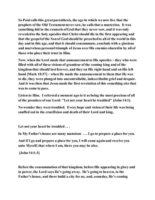 So Paul calls this greatparenthesis, the age in which we now live that the
prophets of the Old Testamentnever saw, he calls that a musterion. It was
something hid in the counsels ofGod that they never saw, and it was only
revealedto the holy apostles that Christ should die in the first appearing and
that the gospelof the Sonof God should be preachedto all of the world in this
day and in this age, and that it should consummate, conclude with a glorious
and marvelous personal triumph of Jesus overHis enemies sharedin by all of
those who place their trust in Him.
Now, when the Lord made that announcement to His apostles – they who were
filled with all of these visions of grandeur of the coming king and of the
kingdom that should lastforever, and they on His right hand and on His left
hand [Mark 10:37] – when He made the announcement to them that He was
to die, they were plunged into uncontrollable, indescribable grief and despair.
And it was then that Jesus made the first revelation of this something else that
was to come to pass.
Listen to Him. I referred a moment ago to it as being the most precious of all
of the promises of our Lord: "Let not your heart be troubled" [John 14:1].
No wonder they were troubled. Every hope and vision of their life was being
snuffed out in the crucifixion and death of their Lord and king.
Let not your heart be troubled . . .
In My Father’s house are many mansions . . . I go to prepare a place for you.
And if I go and prepare a place for you, I will come againand receive you
unto Myself; that where I am, there you may be also.
[John 14:1-3]
Before the consummation of that kingdom, before His appearing in glory and
in power, the Lord says He’s going away. He’s going to heaven, to the
Father’s house, and there build a city for us; and, someday, He’s coming
 