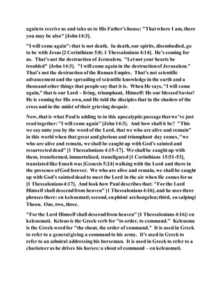 againto receive us and take us to His Father’s house: "Thatwhere I am, there
you may be also" [John14:3].
"I will come again":that is not death. In death, our spirits, disembodied, go
to be with Jesus [2 Corinthians 5:8; 1 Thessalonians 4:14]. He’s coming for
us. That’s not the destruction of Jerusalem. "Letnot your hearts be
troubled" [John 14:3]. "I will come again in the destructionof Jerusalem."
That’s not the destruction of the Roman Empire. That’s not scientific
advancementand the spreading of scientific knowledge in the earth and a
thousand other things that people say that it is. When He says, "I will come
again," that is our Lord – living, triumphant, Himself: He our blessedSavior!
He is coming for His own, and He told the disciples that in the shadow of the
cross and in the midst of their grieving despair.
Now, that is what Paul is adding to in this apocalyptic passagethatwe’ve just
read together:"I will come again" [John 14:3]. And how shall it be? "This
we say unto you by the word of the Lord, that we who are alive and remain"
in this world when that great and glorious and triumphant day comes, "we
who are alive and remain, we shall be caught up with God’s sainted and
resurrecteddead" [1 Thessalonians 4:15-17]. We shallbe caughtup with
them, transformed, immortalized, transfigured [1 Corinthians 15:51-53],
translated like Enoch was [Genesis 5:24]walking with the Lord and there in
the presence ofGod forever. We who are alive and remain, we shall be caught
up with God’s sainted dead to meet the Lord in the air when He comes forus
[1 Thessalonians4:17]. And look how Paul describes that: "Forthe Lord
Himself shall descendfrom heaven" [1 Thessalonians4:16], and he uses three
phrases there: en keleusmati;second, enphōnē archangelou;third, en salpingi
Theou. One, two, three.
"Forthe Lord Himself shall descendfrom heaven" [1 Thessalonians 4:16]:en
keleusmati. Keleuo is the Greek verb for "to order, to command." Keleusma
is the Greek wordfor "the shout, the order of command." It is used in Greek
to refer to a generalgiving a command to his army. It’s used in Greek to
refer to an admiral addressing his horseman. It is used in Greek to refer to a
charioteeras he drives his horses:a shout of command – en keleusmati.
 