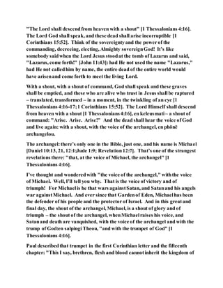 "The Lord shall descendfrom heaven with a shout" [1 Thessalonians 4:16].
The Lord God shall speak, and these dead shall arise incorruptible [1
Corinthians 15:52]. Think of the sovereigntyand the powerof the
commanding, decreeing, electing, Almighty sovereignGod! It’s like
somebody saidwhen the Lord Jesus stoodat the tomb of Lazarus and said,
"Lazarus, come forth!" [John 11:43]: had He not used the name "Lazarus,"
had He not calledhim by name, the entire dead of the entire world would
have arisenand come forth to meet the living Lord.
With a shout, with a shout of command, God shall speak and these graves
shall be emptied, and these who are alive who trust in Jesus shallbe raptured
– translated, transformed – in a moment, in the twinkling of an eye [1
Thessalonians 4:16-17;1 Corinthians 15:52]. The Lord Himself shall descend
from heaven with a shout [1 Thessalonians4:16], en keleusmati– a shout of
command: "Arise. Arise. Arise!" And the dead shall hear the voice of God
and live again: with a shout, with the voice of the archangel, en phōnē
archangelou.
The archangel:there’s only one in the Bible, just one, and his name is Michael
[Daniel 10:13, 21, 12:1;Jude 1:9; Revelation12:7]. That’s one of the strangest
revelations there: "that, at the voice of Michael, the archangel" [1
Thessalonians 4:16].
I’ve thought and wonderedwith "the voice of the archangel," withthe voice
of Michael. Well, I’ll tell you why. That is the voice of victory and of
triumph! For Michaelis he that wars againstSatan, and Satanand his angels
war againstMichael. And ever since that Gardenof Eden, Michaelhas been
the defender of his people and the protector of Israel. And in this greatand
final day, the shout of the archangel, Michael, is a shout of glory and of
triumph – the shout of the archangel, whenMichaelraises his voice, and
Satanand death are vanquished, with the voice of the archangel and with the
trump of God:en salpingi Theou, "and with the trumpet of God" [1
Thessalonians 4:16].
Paul describedthat trumpet in the first Corinthian letter and the fifteenth
chapter: "This I say, brethren, flesh and blood cannotinherit the kingdom of
 