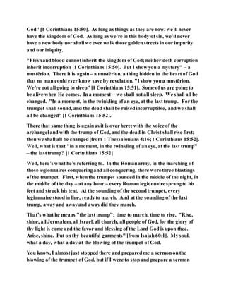 God" [1 Corinthians 15:50]. As long as things as they are now, we’ll never
have the kingdom of God. As long as we’re in this body of sin, we’ll never
have a new body nor shall we ever walk those golden streets in our impurity
and our iniquity.
"Fleshand blood cannotinherit the kingdom of God; neither doth corruption
inherit incorruption [1 Corinthians 15:50]. But I show you a mystery" – a
mustērion. There it is again – a mustērion, a thing hidden in the heart of God
that no man could ever know save by revelation. "I show you a mustērion.
We’re not all going to sleep" [1 Corinthians 15:51]. Some of us are going to
be alive when He comes. In a moment – we shall not all sleep. We shall all be
changed. "In a moment, in the twinkling of an eye, at the lasttrump. For the
trumpet shall sound, and the dead shall be raisedincorruptible, and we shall
all be changed" [1 Corinthians 15:52].
There that same thing is againas it is over here: with the voice of the
archangeland with the trump of God, and the dead in Christ shall rise first;
then we shall all be changed[from 1 Thessalonians 4:16;1 Corinthians 15:52].
Well, what is that "in a moment, in the twinkling of an eye, at the last trump"
– the lasttrump? [1 Corinthians 15:52]
Well, here’s what he’s referring to. In the Romanarmy, in the marching of
those legionnaires conquering and all conquering, there were three blastings
of the trumpet. First, when the trumpet sounded in the middle of the night, in
the middle of the day – at any hour – every Roman legionnaire sprang to his
feet and struck his tent. At the sounding of the secondtrumpet, every
legionnaire stoodin line, ready to march. And at the sounding of the last
trump, awayand awayand awaydid they march.
That’s what he means "the last trump": time to march, time to rise. "Rise,
shine, all Jerusalem, all Israel, all church, all people of God, for the glory of
thy light is come and the favor and blessing of the Lord God is upon thee.
Arise, shine. Put on thy beautiful garments" [from Isaiah 60:1]. My soul,
what a day, what a day at the blowing of the trumpet of God.
You know, I almostjust stopped there and prepared me a sermon on the
blowing of the trumpet of God, but if I were to stopand prepare a sermon
 