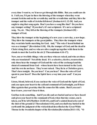 every time I want to, we’d never get through this Bible. But you could sure do
it. I tell you, I’d put in there the blowing of the trumpet when they went
around Jericho and on the seventh day and the seventh time and they blew the
trumpet and the walls of Jericho fell down! [Joshua 6:4-5, 12-20] And you
ought to sing that song again. Don’t you have a song like that? Do you have
any trumpet setting? If you don’t, it’s not scriptural. It’s not a scriptural
song. No, sir. Theyfell at the blowing of the trumpets [Joshua 6:20] –
trumpet of God.
They blew the trumpet at the beginning of a new year: a new day, a new hope.
They blew the trumpets at the greatjubilee. They blew the trumpets when
they went into battle marching for God. And, "The voice I heard behind me
was as a trumpet" [Revelation1:10]. Oh, the trumpet of God, and the dead in
Christ rising first, and we who are alive caught up togetherwith them in the
clouds to meet the Lord in the air [1 Thessalonians 4:16-17].
Now, one or two little things: who are these who are raised, and who are these
who are translated? Not all the dead. It’s a selective, elective,resurrection:
only those hear the trumpet of God and the voice of the archangeland the
shout of command from God – whose hearts have been turned to the Lord.
And the rest do not hear. They’re not raised. They lie in a Christless grave.
That’s here tonight. Do you hear? Can you hear? Does the voice of God
speak to your heart? Does the Spirit have a way into your soul? Canyou
hear?
Listen, friend, beloved, if you canhear the voice of God and the Spirit of God,
and you open your heart to the calland command of God tonight, you’ll hear
Him againin that greatday that He comes for His saints. But if you can’t
hear it now, you won’t hear it then.
God has to do something. And if you die and are buried and never have heard
and given your heart to the command of God, when that day comes, one is
taken, you’ll be left [Matthew 24:40-41], andGod’s sainted dead arise out of
the dust of the ground [1 Thessalonians4:16], and you shall stay buried in the
earth until the judgment of the wickeddead describedat the GreatWhite
Throne in the twentieth chapter of the Revelation[Revelation20:11-15]. "O
 