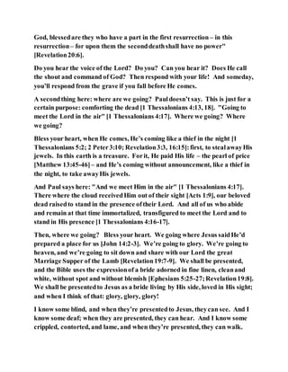 God, blessedare they who have a part in the first resurrection – in this
resurrection– for upon them the seconddeathshall have no power"
[Revelation20:6].
Do you hear the voice of the Lord? Do you? Can you hear it? Does He call
the shout and command of God? Then respond with your life! And someday,
you’ll respond from the grave if you fall before He comes.
A secondthing here: where are we going? Pauldoesn’t say. This is just for a
certain purpose: comforting the dead [1 Thessalonians 4:13, 18]. "Going to
meet the Lord in the air" [1 Thessalonians 4:17]. Where we going? Where
we going?
Bless your heart, when He comes, He’s coming like a thief in the night [1
Thessalonians 5:2; 2 Peter3:10; Revelation3:3, 16:15]:first, to stealawayHis
jewels. In this earth is a treasure. Forit, He paid His life – the pearl of price
[Matthew 13:45-46]– and He’s coming without announcement, like a thief in
the night, to take awayHis jewels.
And Paul says here: "And we meet Him in the air" [1 Thessalonians 4:17].
There where the cloud receivedHim out of their sight [Acts 1:9], our beloved
dead raisedto stand in the presence oftheir Lord. And all of us who abide
and remain at that time immortalized, transfigured to meet the Lord and to
stand in His presence [1 Thessalonians 4:16-17].
Then, where we going? Bless your heart. We going where Jesus saidHe’d
prepared a place for us [John 14:2-3]. We’re going to glory. We’re going to
heaven, and we’re going to sit down and share with our Lord the great
Marriage Supper of the Lamb [Revelation19:7-9]. We shall be presented,
and the Bible uses the expressionof a bride adorned in fine linen, cleanand
white, without spot and without blemish [Ephesians 5:25-27;Revelation19:8].
We shall be presentedto Jesus as a bride living by His side, loved in His sight;
and when I think of that: glory, glory, glory!
I know some blind, and when they’re presentedto Jesus, theycan see. And I
know some deaf; when they are presented, they can hear. And I know some
crippled, contorted, and lame, and when they’re presented, they can walk.
 