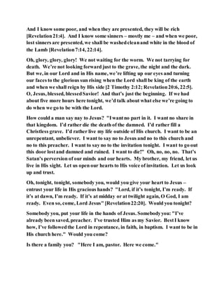 And I know some poor, and when they are presented, they will be rich
[Revelation21:4]. And I know some sinners – mostly me – and when we poor,
lost sinners are presented, we shall be washedcleanand white in the blood of
the Lamb [Revelation7:14, 22:14].
Oh, glory, glory, glory! We not waiting for the worm. We not tarrying for
death. We’re not looking forward just to the grave, the night and the dark.
But we, in our Lord and in His name, we’re lifting up our eyes and turning
our faces to the glorious sun rising when the Lord shall be king of the earth
and when we shall reign by His side [2 Timothy 2:12; Revelation20:6, 22:5].
O, Jesus, blessed, blessedSavior! And that’s just the beginning. If we had
about five more hours here tonight, we’d talk about what else we’re going to
do when we go to be with the Lord.
How could a man say nay to Jesus? "Iwantno part in it. I want no share in
that kingdom. I’d rather die the death of the damned. I’d rather fill a
Christless grave. I’d rather live my life outside of His church. I want to be an
unrepentant, unbeliever. I want to say no to Jesus and no to this church and
no to this preacher. I want to say no to the invitation tonight. I want to go out
this door lostand damned and ruined. I want to die!" Oh, no, no, no. That’s
Satan’s perversion of our minds and our hearts. My brother, my friend, let us
live in His sight. Let us open our hearts to His voice of invitation. Let us look
up and trust.
Oh, tonight, tonight, somebody you, would you give your heart to Jesus –
entrust your life in His gracious hands? "Lord, if it’s tonight, I’m ready. If
it’s at dawn, I’m ready. If it’s at midday or at twilight again, O God, I am
ready. Even so, come, Lord Jesus" [Revelation22:20]. Would you tonight?
Somebody you, put your life in the hands of Jesus. Somebodyyou: "I’ve
already been saved, preacher. I’ve trusted Him as my Savior. BestI know
how, I’ve followedthe Lord in repentance, in faith, in baptism. I want to be in
His church here." Would you come?
Is there a family you? "Here I am, pastor. Here we come."
 