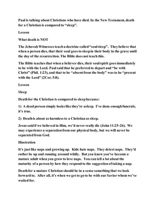 Paul is talking about Christians who have died. In the New Testament, death
for a Christian is compared to “sleep”.
Lesson
What death is NOT
The JehovahWitnesses teacha doctrine called“soulsleep”. Theybelieve that
when a person dies, that their soul goes to sleepin their body in the grave until
the day of the resurrection. The Bible does not teach this.
The Bible teaches that when a believer dies, their soul/spirit goes immediately
to be with the Lord. Paul said that he preferred to depart and “be with
Christ” (Phil. 1:23), and that to be “absentfrom the body” was to be “present
with the Lord” (2Cor. 5:8).
Lesson
Sleep
Deathfor the Christian is compared to sleepbecause:
1) A dead person simply looks like they’re asleep. I’ve done enoughfunerals,
it’s true.
2) Deathis about as harmless to a Christian as sleep.
Jesus saidif we believed in Him, we’d never really die (John 11:25-26). We
may experience a separationfrom our physical body, but we will never be
separatedfrom God.
Illustration
It’s just like naps and growing up. Kids hate naps. They detest naps. They’d
rather be up and running around wildly. But you know you’ve become a
mature adult when you grow to love naps. You can tell a lot about the
maturity of a person by how they respond to the suggestionoftaking a nap.
Deathfor a mature Christian should be in a sense something that we look
forward to. After all, it’s when we get to go to be with our Savior whom we’ve
waited for.
 