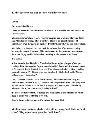 :13 that ye sorrow not, even as others which have no hope.
Lesson
Our sorrow is different
There’s a vast difference betweenthe funeral of a believer and the funeral of
an unbeliever.
At an unbeliever’s funeral, everyone is weeping and wailing. They saythings
like, “He died so young, what a waste”. There is an unspoken sense of
uncertainty over the person’s destiny. People “hope” they’re in a better place.
At a believer’s funeral, there can still be sadness, but it’s a sadness solely
because the person is missed. When talk turns to the person’s current state,
there can be joy and happiness because they are in heavenwith Jesus.
Illustration
A few hours before DwightL. Moody died, he caughta glimpse of the glory
awaiting him. Awakening from a sleep, he said, “Earth recedes,heavenopens
before me. If this is death, it is sweet! There is no valley here. God is calling
me, and I must go!” His son who was standing by his bedside said, “No, no
father, you are dreaming.”
“No,” saidMr. Moody, “I am not dreaming; I have been within the gates;I
have seenthe children’s faces.” A short time elapsedand then, following what
seemedto the family to be the death struggle, he spoke again: “This is my
triumph; this my coronationday! It is glorious!”
:14 Forif we believe that Jesus died and rose again, even so them also which
sleepin Jesus will God bring with him.
sleepin Jesus – those who are Christians, but have died.
with him – note that those who have died will be coming “with him”, or, “with
Jesus”. Theyare not in the grave, but “with Jesus”.
 