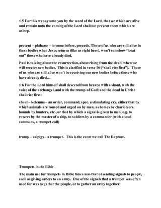 :15 Forthis we say unto you by the word of the Lord, that we which are alive
and remain unto the coming of the Lord shall not prevent them which are
asleep.
prevent – phthano – to come before, precede. Those ofus who are still alive in
these bodies when Jesus returns (like us right here), won’t somehow “beat
out” those who have already died.
Paul is talking about the resurrection, about rising from the dead, when we
will receive new bodies. This is clarified in verse 16 (“shall rise first”). Those
of us who are still alive won’t be receiving our new bodies before those who
have already died…
:16 Forthe Lord himself shall descendfrom heaven with a shout, with the
voice of the archangel, and with the trump of God: and the dead in Christ
shall rise first:
shout – keleuma – an order, command, spec. a stimulating cry, either that by
which animals are roused and urged on by man, as horses by charioteers,
hounds by hunters, etc., or that by which a signalis given to men, e.g. to
rowers by the masterof a ship, to soldiers by a commander (with a loud
summons, a trumpet call)
trump – salpigx– a trumpet. This is the event we call The Rapture.
Trumpets in the Bible –
The main use for trumpets in Bible times was that of sending signals to people,
such as giving orders to an army. One of the signals that a trumpet was often
used for was to gatherthe people, or to gather an army together.
 