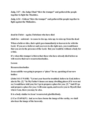 Judg. 3:27 – the Judge Ehud “blew the trumpet” and gatheredthe people
togetherto fight the Moabites.
Judg. 6:34 – Gideon“blew the trumpet” and gatheredthe people togetherto
fight againstthe Midianites.
dead in Christ – again, Christians who have died
shall rise – anistemi – to cause to rise up, raise up; to raise up from the dead
When a believer dies, their spirit goes immediately to heaven to be with the
Lord. If you are a believer and you were to die right now, you would know
that you are in the presence ofthe Lord. But you would be without a body for
a time.
It’s when this trumpet is blown that those who have already died before us
will receive their new resurrectionbodies.
Lesson
Resurrectionbodies
Jesus saidHe was going to prepare a “place” forus, speaking of our new
bodies:
(John 14:1-3 NASB) "Letnot your heart be troubled; believe in God, believe
also in Me. {2} "In My Father's house are many dwelling places;if it were not
so, I would have told you; for I go to prepare a place for you. {3} "And if I go
and prepare a place for you, I will come again, and receive you to Myself; that
where I am, there you may be also.
It is a body similar to Jesus’resurrected, glorifiedbody.
(1 Cor 15:49 KJV) And as we have borne the image of the earthy, we shall
also bear the image of the heavenly.
 