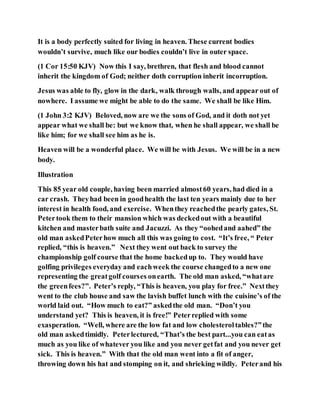 It is a body perfectly suited for living in heaven. These current bodies
wouldn’t survive, much like our bodies couldn’t live in outer space.
(1 Cor 15:50 KJV) Now this I say, brethren, that flesh and blood cannot
inherit the kingdom of God; neither doth corruption inherit incorruption.
Jesus was able to fly, glow in the dark, walk through walls, and appear out of
nowhere. I assume we might be able to do the same. We shall be like Him.
(1 John 3:2 KJV) Beloved, now are we the sons of God, and it doth not yet
appear what we shall be: but we know that, when he shall appear, we shall be
like him; for we shall see him as he is.
Heaven will be a wonderful place. We will be with Jesus. We will be in a new
body.
Illustration
This 85 year old couple, having been married almost60 years, had died in a
car crash. Theyhad been in goodhealth the last ten years mainly due to her
interest in health food, and exercise. Whenthey reachedthe pearly gates, St.
Petertook them to their mansion which was deckedout with a beautiful
kitchen and masterbath suite and Jacuzzi. As they “oohedand aahed” the
old man askedPeterhow much all this was going to cost. “It’s free, “ Peter
replied, “this is heaven.” Next they went out back to survey the
championship golf course that the home backedup to. They would have
golfing privileges everyday and eachweek the course changedto a new one
representing the greatgolf courses onearth. The old man asked, “whatare
the greenfees?”. Peter’s reply, “This is heaven, you play for free.” Nextthey
went to the club house and saw the lavish buffet lunch with the cuisine’s of the
world laid out. “How much to eat?” askedthe old man. “Don’t you
understand yet? This is heaven, it is free!” Peterreplied with some
exasperation. “Well, where are the low fat and low cholesteroltables?”the
old man askedtimidly. Peterlectured, “That’s the best part...you can eatas
much as you like of whatever you like and you never getfat and you never get
sick. This is heaven.” With that the old man went into a fit of anger,
throwing down his hat and stomping on it, and shrieking wildly. Peterand his
 