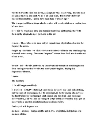 wife both tried to calm him down, asking him what was wrong. The old man
lookedat his wife and said, “This is all your fault. If it weren’t for your
blasted bran muffins, I could have been here ten years ago!”
The trumpet will blow, those who have died will receive their new bodies, then
it’s our turn…
:17 Then we which are alive and remain shall be caught up togetherwith
them in the clouds, to meet the Lord in the air:
remain – Those ofus who have not yet experiencedphysical death when the
Rapture happens.
caught up – harpazo – to seize, carry off by force;claim for one’s self eagerly;
to snatch out or away. Our word “rapture” comes from the Latin translation
of this word.
the air – aer – the air, particularly the lowerand denser air as distinguished
from the higher and rarer air; the atmospheric region. Flying like
Superman? Hmmm.
Lesson
The Rapture
1. It will happen suddenly
(1 Cor 15:51-53 KJV) Behold, I show you a mystery; We shall not all sleep,
but we shall all be changed, {52} In a moment, in the twinkling of an eye, at
the lasttrump: for the trumpet shall sound, and the dead shall be raised
incorruptible, and we shall be changed. {53} Forthis corruptible must put on
incorruption, and this mortal must put on immortality.
Paul says it will happen in a
moment – atomos – that cannotbe cut in two, or divided, indivisible; of a
moment of time
 