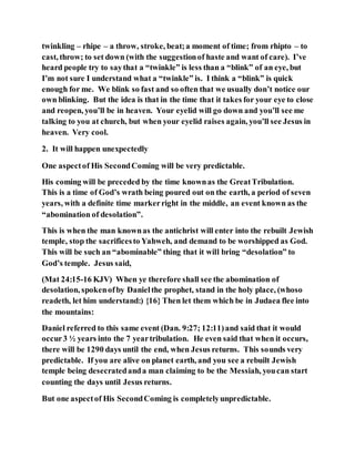 twinkling – rhipe – a throw, stroke, beat;a moment of time; from rhipto – to
cast, throw; to set down (with the suggestionof haste and want of care). I’ve
heard people try to saythat a “twinkle” is less than a “blink” of an eye, but
I’m not sure I understand what a “twinkle” is. I think a “blink” is quick
enough for me. We blink so fast and so often that we usually don’t notice our
own blinking. But the idea is that in the time that it takes for your eye to close
and reopen, you’ll be in heaven. Your eyelid will go down and you’ll see me
talking to you at church, but when your eyelid raises again, you’ll see Jesus in
heaven. Very cool.
2. It will happen unexpectedly
One aspectof His SecondComing will be very predictable.
His coming will be preceded by the time knownas the GreatTribulation.
This is a time of God’s wrath being poured out on the earth, a period of seven
years, with a definite time markerright in the middle, an event known as the
“abomination of desolation”.
This is when the man knownas the antichrist will enter into the rebuilt Jewish
temple, stop the sacrificesto Yahweh, and demand to be worshipped as God.
This will be such an “abominable” thing that it will bring “desolation” to
God’s temple. Jesus said,
(Mat 24:15-16 KJV) When ye therefore shall see the abomination of
desolation, spokenofby Danielthe prophet, stand in the holy place, (whoso
readeth, let him understand:) {16} Then let them which be in Judaea flee into
the mountains:
Daniel referred to this same event (Dan. 9:27; 12:11)and said that it would
occur3 ½ years into the 7 yeartribulation. He even said that when it occurs,
there will be 1290 days until the end, when Jesus returns. This sounds very
predictable. If you are alive on planet earth, and you see a rebuilt Jewish
temple being desecratedanda man claiming to be the Messiah, youcan start
counting the days until Jesus returns.
But one aspectof His SecondComing is completelyunpredictable.
 