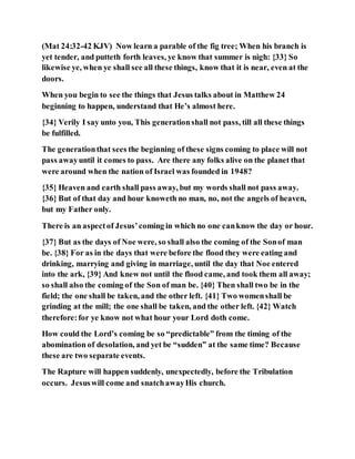 (Mat 24:32-42 KJV) Now learn a parable of the fig tree; When his branch is
yet tender, and putteth forth leaves, ye know that summer is nigh: {33} So
likewise ye, when ye shall see all these things, know that it is near, even at the
doors.
When you begin to see the things that Jesus talks about in Matthew 24
beginning to happen, understand that He’s almost here.
{34} Verily I say unto you, This generationshall not pass, till all these things
be fulfilled.
The generationthat sees the beginning of these signs coming to place will not
pass awayuntil it comes to pass. Are there any folks alive on the planet that
were around when the nation of Israel was founded in 1948?
{35} Heaven and earth shall pass away, but my words shall not pass away.
{36} But of that day and hour knoweth no man, no, not the angels of heaven,
but my Father only.
There is an aspectof Jesus’coming in which no one canknow the day or hour.
{37} But as the days of Noe were, so shall also the coming of the Sonof man
be. {38} For as in the days that were before the flood they were eating and
drinking, marrying and giving in marriage, until the day that Noe entered
into the ark, {39} And knew not until the flood came, and took them all away;
so shall also the coming of the Son of man be. {40} Then shall two be in the
field; the one shall be taken, and the other left. {41} Two womenshall be
grinding at the mill; the one shall be taken, and the other left. {42} Watch
therefore:for ye know not what hour your Lord doth come.
How could the Lord’s coming be so “predictable” from the timing of the
abomination of desolation, and yet be “sudden” at the same time? Because
these are two separate events.
The Rapture will happen suddenly, unexpectedly, before the Tribulation
occurs. Jesuswill come and snatchawayHis church.
 