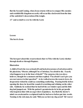 But the SecondComing, when Jesus returns with us to conquer His enemies
and establishHis kingdom on earth, will occurlike clockwork from the time
of the antichrist’s desecrationofthe temple.
:17 and so shall we ever be with the Lord.
Lesson
The best is Jesus
The best part about this resurrectionis that we’ll be with the Lord, whether
through death or through Rapture.
Illustration
A child of God who was seriouslyill and lackedassurance ofsalvationsaid to
his physician, “Doctor, althoughI’m a Christian, I’m afraid to die. Exactly
what happens to us in the hour of death?” The surgeon, who was also a
believer, thought for a moment and then replied, “I’m afraid I can’t give you
an exact answerto that question!” As he walkedacross the room to leave, he
desperatelywished he could say something comforting. Pausing briefly before
opening the door, he heard the sound of scratching and whining on the other
side. Suddenly he realized that he had left his carwindow open and his little
dog had jumped out. With the patient’s permission he let in his pet poodle
who leapedon him with an eagershow of gladness. Ina flash the doctor’s
mind was awakenedto a scriptural truth he had never before put into words.
Turning to the sick man, he said, “Did you see how my dog acted? He’s never
 