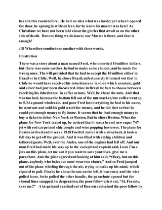 been in this room before. He had no idea what was inside; yet when I opened
the door, he sprang in without fear, for he knew his master was here! As
Christians we have not been told about the glories that awaitus on the other
side of death. But one thing we do know; our Masteris there, and that is
enough!
:18 Wherefore comfortone another with these words.
Illustration
There was a story about a man named Fred, who inherited 10 million dollars,
but there was some catches,he had to make some choices, andhe made the
wrong ones. The will provided that he had to acceptthe 10 million either in
Brazil or in Chile. Well, he chose Brazil, unfortunately it turned out that in
Chile he would have receivedhis inheritance in land on which uranium, gold
and silver had just been discovered. Once in Brazil he had to choose between
receiving his inheritance in coffee ornuts. Well, he chose the nuts. And that
was too bad, because the bottom fell out of the nut market, but coffee wentup
to 5.34 a pound wholesale. And poor Fred lost everything he had to his name,
he went out and sold his gold watchfor money, and he did that so that he
could get enough money to fly home. It seems that he had enough money to
buy a ticketto either New York or Boston. But he chose Boston. Whenthe
plane for New York taxied up, he noticed that it was a brand new super 747
jet with red carpetand chic people and wine popping hostesses. The plane for
Bostonarrived and it was a 1928 Fordtri motor with a swayback,it took a
full day to getoff the ground. And it was filled with crying children and
tethered goats. Well, overthe Andes, one of the engines had fell off. And our
man Fred had made his wayup to the cockpitand captain said, Look I’m a
jinx on this plane, let me out it you want to save your lives, give me a
parachute. And the pilot agreedand looking at him said, “Okay, but on this
plane, anybody who bales out must weartwo chutes.” And so Fred jumped
out of the plane whirling through the air, trying to make up his mind, which
ripcord to pull. Finally he chose the one on the left, it was rusty and the wire
pulled loose. So he pulled the other handle, the parachute openedbut the
shroud lines snapped. In desperation, the poor fellow cried out, “St. Francis,
save me!!” A large hand reachedout of Heaven and seized the poor fellow by
 