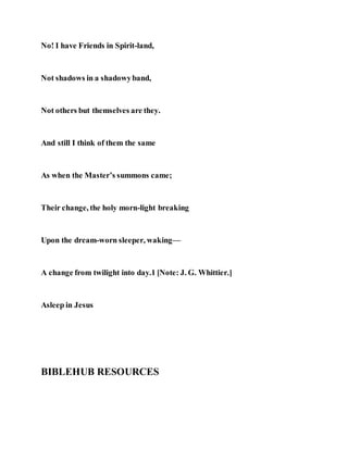 No! I have Friends in Spirit-land,
Not shadows in a shadowyband,
Not others but themselves are they.
And still I think of them the same
As when the Master’s summons came;
Their change, the holy morn-light breaking
Upon the dream-worn sleeper, waking—
A change from twilight into day.1 [Note: J. G. Whittier.]
Asleep in Jesus
BIBLEHUB RESOURCES
 