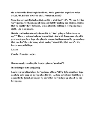 the wrist and let him dangle in mid-air. And a gentle but inquisitive voice
asked, “St. Francis ofXavier or St. Francis of Assisi?”
Sometimes we get this feeling that our life is a lot like Fred’s. We can feellike
we’re just narrowly missing all the goodstuff by making bad choices, choices
that we couldn’t have foreseen. We canfeel like nothing is ever going to go
right. Life is so unsure.
But the real decisionto make in our life is, “Am I going to follow Jesus or
not?” There is not much choice beyond that. And with Jesus, evenwhen life
gets tough, you have hope of a place in heaven that is reservedfor you and one
that you don’t have to worry about having “missedit by that much”. We
have a sure, solid hope.
Lesson
Comfort from the rapture
How can understanding the Rapture give us “comfort”?
It encouragesus to keepgoing.
Last week we talkedabout the “patience of hope” (1Th. 1:3), about how hope
can help us to keepon moving ahead in life. As long as we know that there is
an end to the tunnel, as long as we know that there is light up ahead, we can
keepgoing.
 