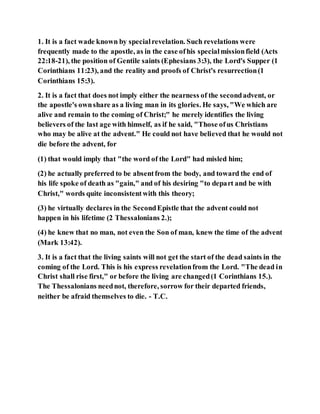 1. It is a fact wade known by specialrevelation. Such revelations were
frequently made to the apostle, as in the case ofhis specialmissionfield (Acts
22:18-21), the position of Gentile saints (Ephesians 3:3), the Lord's Supper (1
Corinthians 11:23), and the reality and proofs of Christ's resurrection(1
Corinthians 15:3).
2. It is a fact that does not imply either the nearness of the secondadvent, or
the apostle's ownshare as a living man in its glories. He says, "We which are
alive and remain to the coming of Christ;" he merely identifies the living
believers of the last age with himself, as if he said, "Those ofus Christians
who may be alive at the advent." He could not have believed that he would not
die before the advent, for
(1) that would imply that "the word of the Lord" had misled him;
(2) he actually preferred to be absentfrom the body, and toward the end of
his life spoke of death as "gain," and of his desiring "to depart and be with
Christ," words quite inconsistentwith this theory;
(3) he virtually declares in the SecondEpistle that the advent could not
happen in his lifetime (2 Thessalonians 2.);
(4) he knew that no man, not even the Son of man, knew the time of the advent
(Mark 13:42).
3. It is a fact that the living saints will not get the start of the dead saints in the
coming of the Lord. This is his express revelationfrom the Lord. "The dead in
Christ shall rise first," or before the living are changed(1 Corinthians 15.).
The Thessalonians neednot, therefore, sorrow for their departed friends,
neither be afraid themselves to die. - T.C.
 