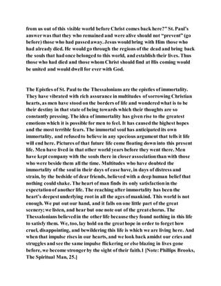 from us out of this visible world before Christ comes back here?” St. Paul’s
answerwas that they who remained and were alive should not “prevent” (go
before) those who had passedaway. Jesus wouldbring with Him those who
had already died. He would go through the regions of the dead and bring back
the souls that had once belonged to this world, and establish their lives. Thus
those who had died and those whom Christ should find at His coming would
be united and would dwell for ever with God.
The Epistles of St. Paul to the Thessalonians are the epistles of immortality.
They have vibrated with rich assurance in multitudes of sorrowing Christian
hearts, as men have stood on the borders of life and wonderedwhat is to be
their destiny in that state of being towards which their thoughts are so
constantly pressing. The idea of immortality has given rise to the greatest
emotions which it is possible for men to feel. It has causedthe highest hopes
and the most terrible fears. The immortal soul has anticipated its own
immortality, and refusedto believe in any specious argument that tells it life
will end here. Pictures of that future life come floating down into this present
life. Men have lived in that other world years before they went there. Men
have kept company with the souls there in closerassociationthan with those
who were beside them all the time. Multitudes who have doubted the
immortality of the soul in their days of ease have, in days of distress and
strain, by the bedside of dear friends, believed with a deep human belief that
nothing could shake. The heart of man finds its only satisfactionin the
expectationof another life. The reaching after immortality has been the
heart’s deepestunderlying root in all the ages ofmankind. This world is not
enough. We put out our hand, and it falls on one little part of the great
scenery;we listen, and hear but one note out of the greatchorus. The
Thessalonians believedin the other life because they found nothing in this life
to satisfy them. We, too, lay hold on the greathope in order to forget how
cruel, disappointing, and bewildering this life is which we are living here. And
when that impulse rises in our hearts, and we look back amidst our cries and
struggles and see the same impulse flickering or else blazing in lives gone
before, we become strongerby the sight of their faith.1 [Note:Phillips Brooks,
The Spiritual Man, 25.]
 