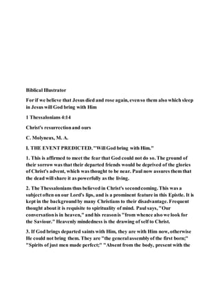 Biblical Illustrator
For if we believe that Jesus died and rose again, evenso them also which sleep
in Jesus will God bring with Him
1 Thessalonians 4:14
Christ's resurrectionand ours
C. Molyneux, M. A.
I. THE EVENT PREDICTED."WillGod bring with Him."
1. This is affirmed to meet the fear that God could not do so. The ground of
their sorrow was that their departed friends would be deprived of the glories
of Christ's advent, which was thought to be near. Paul now assures them that
the dead will share it as powerfully as the living.
2. The Thessalonians thus believed in Christ's secondcoming. This was a
subject often on our Lord's lips, and is a prominent feature in this Epistle. It is
kept in the backgroundby many Christians to their disadvantage. Frequent
thought about it is requisite to spirituality of mind. Paul says, "Our
conversationis in heaven," and his reasonis "from whence also we look for
the Saviour." Heavenly mindedness is the drawing of self to Christ.
3. If God brings departed saints with Him, they are with Him now, otherwise
He could not bring them. They are "the generalassemblyof the first born;"
"Spirits of just men made perfect;" "Absent from the body, present with the
 
