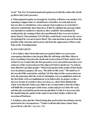 Lord." The New Testamentagainand againasserts thatthe saints after death
go direct into God's presence.
4. When departed spirits are brought by God they will know one another. It is
amazing to suppose that we should know eachother on earth and not in
heaven; that we should have a less amount of perceptionas to eachother's
characterand identity there than here. If this be admitted the passagewhich
was intended to comfort is a mockery. How could the Thessalonians be
comforted by the coming of their deceasedfriends if they were not to know
them? Read 1 Thessalonians 2:19, 20. How could Paul's converts be his crown
of rejoicing if he was not to know them? The same doctrine is proved from the
parable of the rich man and Lazarus and from the appearance ofMoses and
Elias at the Transfiguration.
II. ITS CERTAINTY.
1. If we believe that Christ died and rose againit follows as a necessary
consequence thatthose who sleepin Him He will bring with Him. Observe
how everything is basedon the death and resurrectionof Christ; and in view
of that it is no wonderthat the first preachers were selectedbecausethey were
witnesses ofthe resurrection.(1)The objectof Christ's death was "to redeem
unto Himself a peculiar people." When God speaks ofthe results of that death
as to its primary purpose, He says, "He shall see His seed;" "He shall see of
the travail of His soul and be satisfied."(2)The objectof the resurrectionwas
to be the guarantee that the work of redemption was accomplished, and to be
the first fruits of its accomplishment; to be followedby its proper results, a
harvest. So that if we believe these two facts, i.e., that Christ finished the
whole work that the Father gave Him to do, we must believe that the Father
will fulfil His covenant part of the trans. action and give to Christ the seed,
and that the seedshall be perfected and glorified. To this it is necessarythat
He should bring the spirits of the saints to meet their bodies, which is the
assertionofPaul here.
2. It follows, also, thatthe Church being thus perfectedin herselfmust also be
perfectedin her circumstances. "FatherI will also that those whom Thou
gavestMe be with Me," etc. (ver. 17).
 