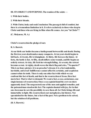 III. ITS OBJECT AND PURPOSE.The reunion of the saints —
1. With their bodies.
2. With their friends.
3. With Christ, body and soul.Conclusion:The passageis full of comfort, but
there is a tremendous limitation in it. It refers exclusively to those who sleepin
Christ and those who are living in Him when He comes. Are you "in Christ"?
(C. Molyneux, M. A.)
Christ's resurrectionthe pledge of ours
R. S. Barrett.
At our birth our bodies became a battleground betweenlife and death. During
the first ten years death makes many conquests. At ten years death begins to
fall back. At twenty, life is triumphant. At thirty, life foresees the future. At
forty, the battle is hot. At fifty, death inflicts some wounds, and life begins an
orderly retreat. At sixty, life feels her strength failing. At seventy, the retreat
becomes a rout. At eighty, death waves the black flag and cries, "No quarter!"
This is no fancy picture; it is no preacher's dream; it is a fact undeniable,
inevitable, universal! Indifference cannot affectits certainty, and scepticism
cannot refute its truth. There is only one other fact with which we can
confront this fact of death, and that is the resurrectionof Jesus. Here fact
meets fact. That is what we demand. We want a fact, a case, aninstance, one
single instance of resurrection. Once a sea captainfound his crew on shore
apparently dead. The surgeontook one of the men and applied remedies, and
the poisonedman stoodon his feet. The captain shouted with joy, for in that
one risen man he saw the possibility to save them all. So Christ brings life and
immortality to light. His resurrectionis not metaphysics, but history. Not
speculationfor the future, but a fact of the past. Not a problem to be solved,
but the solution of all problems.
(R. S. Barrett.)
 