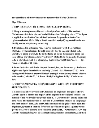 The certainty and blessednessofthe resurrectionof true Christians
Abp. Tillotson.
I. WHAT IS MEANT BY THOSE THAT SLEEP IN JESUS.
1. Sleepis a metaphor used by sacredand profane writers. The ancient
Christians calledtheir place of burial Koimetrion "sleeping place." The figure
is applied to the death of the wicked, but more frequently to that of the
righteous (Isaiah 57:2). Fitly is death so called as signifying rest(Revelation
14:13), and as preparatory to waking.
2. Deathis called a sleeping "in Jesus" in conformity with 1 Corinthians
15:18, 23;1 Thessalonians 4:16;Hebrews 11:13. To sleepin Christ, to be
Christ's, to die in Christ, to die in the faith, all mean the same; to die in the
state of true Christians as to be "in Christ" (John 15:4; Romans 13:1), means
to be a Christian. And it is observable that we share all Christ's acts — die,
rise, ascend, etc. with Him.
3. Some think that this is the sleepof the soul, but, on the contrary, Scripture
applies the figure invariably to the body (Daniel 12:2; Matthew 27:52; Acts
13:36); and it is inconsistentwith those passageswhichclearly affirm the soul
to be awake(Luke 16:22, 23; Luke 23:43; Philippians 1:23; 2 Corinthians
5:6).
II. WHAT IS MEANT BY GOD'S BRINGING WITHHIM THEM THAT
SLEEP IN JESUS.
1. The death and resurrectionof Christ are an argument and proof of ours.
Christ's death is mentioned as part of the argument because the truth of the
miracle of the resurrectiondepends upon it. If Christ did not die He could not
have risen. The resurrectionis shownin 1 Corinthians 15:20 to be the pledge
and first fruits of ours. And that Christ intended to lay greatstress upon this
argument, appears in that He foretold it so often as the greatsign He would
give to the Jews to confute their infidelity (John 2:18, 19;Matthew 12:39, 40).
Christ's resurrectiongives us satisfactionin generalof immortality, and then
 