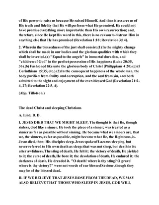of His powerto raise us because He raised Himself. And then it assures us of
His truth and fidelity that He will perform what He promised. He could not
have promised anything more improbable than His own resurrection; and,
therefore, since He keptHis word in this, there is no reasonto distrust Him in
anything else that He has promised (Revelation1:18; Revelation3:14).
2. Wherein the blessedness ofthe just shall consist.(1)In the mighty change
which shall be made in our bodies and the glorious qualities with which they
shall be invested.(a) "Equal to the angels" in immortal duration, and
"children of God" in the perfectpossessionofHis happiness (Luke 20:35,
36).(b) Fashionedlike unto the glorious body of Christ (Philippians 4:20).(c) (1
Corinthians 15:35, etc.).(2)In the consequenthappiness of the whole man, the
body purified from frailty and corruption, and the soul from sin, and both
admitted to the sight and enjoyment of the ever-blessedGod(Revelation21:2-
4, 27;Revelation22:3, 4).
(Abp. Tillotson.)
The dead Christ and sleeping Christians
A. Lind, D. D.
I. JESUS DIED THAT WE MIGHT SLEEP. The thought is that He, though
sinless, died like a sinner. He took the place of a sinner; was treated as a
sinner as far as possible without sinning. He became what we sinners are, that
we, the sinners, as far as possible, might become what He, the Righteous, is.
Jesus died, then; His disciples sleep. Jesus spakeofLazarus sleeping, but
never referred to His own death as sleep:that was not sleep, but death in its
utter awfulness. The sting of death, He felt it; the victory of death, He yielded
to it; the curse of death, He bore it; the desolationof death, He endured it; the
darkness of death, He dreaded it. "O death! where is thy sting? O grave!
where is thy victory?" were not words of our blessedSaviour, though they
may be of the blesseddead.
II. IF WE BELIEVE THAT JESUS ROSE FROM THE DEAD, WE MAY
ALSO BELIEVE THAT THOSE WHO SLEEP IN JESUS, GOD WILL
 
