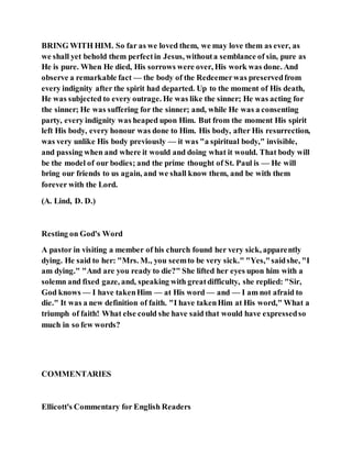 BRING WITH HIM. So far as we loved them, we may love them as ever, as
we shall yet behold them perfectin Jesus, withouta semblance of sin, pure as
He is pure. When He died, His sorrows were over, His work was done. And
observe a remarkable fact — the body of the Redeemerwas preservedfrom
every indignity after the spirit had departed. Up to the moment of His death,
He was subjected to every outrage. He was like the sinner; He was acting for
the sinner; He was suffering for the sinner; and, while He was a consenting
party, every indignity was heaped upon Him. But from the moment His spirit
left His body, every honour was done to Him. His body, after His resurrection,
was very unlike His body previously — it was "a spiritual body," invisible,
and passing when and where it would and doing what it would. That body will
be the model of our bodies; and the prime thought of St. Paul is — He will
bring our friends to us again, and we shall know them, and be with them
forever with the Lord.
(A. Lind, D. D.)
Resting on God's Word
A pastor in visiting a member of his church found her very sick, apparently
dying. He said to her: "Mrs. M., you seemto be very sick." "Yes,"saidshe, "I
am dying." "And are you ready to die?" She lifted her eyes upon him with a
solemn and fixed gaze, and, speaking with greatdifficulty, she replied: "Sir,
God knows — I have takenHim — at His word — and — I am not afraid to
die." It was a new definition of faith. "I have takenHim at His word," What a
triumph of faith! What else could she have said that would have expressedso
much in so few words?
COMMENTARIES
Ellicott's Commentary for English Readers
 