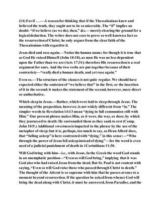 (14) Forif . . .—A reasonfor thinking that if the Thessalonians knew and
believed the truth, they ought not to be so miserable. The “if” implies no
doubt: “if we believe (as we do), then,” &c.—merelyclearing the ground for a
logicaldeduction. The writer does not care to prove so well-knowna fact as
the resurrectionof Christ; he only argues from the clearfaith of the
Thessalonians with regardto it.
Jesus died and rose again.—Notice the human name; for though it is true that
as God He raisedHimself (John 10:18), as man He was no less dependent
upon the Fatherthan we are (Acts 17:31):therefore His resurrectionis a real
argument for ours. And the two verbs are put togetherbecause oftheir
contrariety—“reallydied a human death, and yet rose again.”
Even so.—The structure of the clauses is not quite regular. We should have
expectedeither the omissionof “we believe that” in the first, or the insertion
of it in the second:it makes the statement of the second, however, more direct
or authoritative.
Which sleepin Jesus.—Rather, whichwere laid to sleepthrough Jesus. The
meaning of the preposition, however, is not widely different from “in.” The
simpler words in Revelation14:13 mean “dying in full communion still with
Him.” Our present phrase makes Him, as it were, the way, or door, by which
they journeyed to death: He surrounded them as they sank to rest (Comp.
John 10:9.) Additional sweetnessis imparted to the phrase by the use of the
metaphor of sleep;but it is, perhaps, too much to say, as DeanAlford does,
that “falling asleep” is here contrastedwith “dying,” in this sense:—“Who
through the powerof Jesus fell asleepinsteadof dying”—for the word is even
used of a judicial punishment of death in 1Corinthians 11:30.
Will God bring with him—i.e., with Jesus. In the Greek the word God stands
in an unemphatic position—“Evenso will God bring,” implying that it was
God also who had raised Jesus from the dead. But St. Paul is not content with
saying, “Even so will God raise those who passedthrough Christ to death.”
The thought of the Advent is so supreme with him that he passes atonce to a
moment beyond resurrection. If the question be askedfrom whence God will
bring the dead along with Christ, it must be answered, from Paradise, and the
 