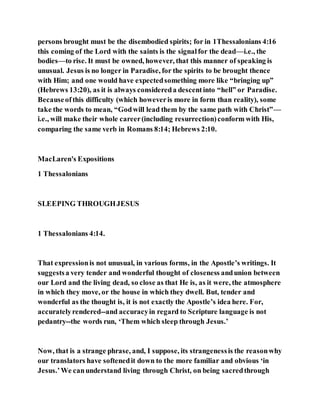 persons brought must be the disembodied spirits; for in 1Thessalonians 4:16
this coming of the Lord with the saints is the signalfor the dead—i.e., the
bodies—to rise. It must be owned, however, that this manner of speaking is
unusual. Jesus is no longer in Paradise, for the spirits to be brought thence
with Him; and one would have expectedsomething more like “bringing up”
(Hebrews 13:20), as it is always considereda descentinto “hell” or Paradise.
Becauseofthis difficulty (which howeveris more in form than reality), some
take the words to mean, “Godwill lead them by the same path with Christ”—
i.e., will make their whole career(including resurrection)conform with His,
comparing the same verb in Romans 8:14; Hebrews 2:10.
MacLaren's Expositions
1 Thessalonians
SLEEPING THROUGHJESUS
1 Thessalonians 4:14.
That expressionis not unusual, in various forms, in the Apostle’s writings. It
suggestsa very tender and wonderful thought of closeness andunion between
our Lord and the living dead, so close as that He is, as it were, the atmosphere
in which they move, or the house in which they dwell. But, tender and
wonderful as the thought is, it is not exactly the Apostle’s idea here. For,
accuratelyrendered--and accuracyin regard to Scripture language is not
pedantry--the words run, ‘Them which sleep through Jesus.’
Now, that is a strange phrase, and, I suppose, its strangenessis the reasonwhy
our translators have softenedit down to the more familiar and obvious ‘in
Jesus.’We canunderstand living through Christ, on being sacredthrough
 