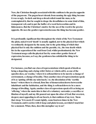 Now, the Christian thought associatedwith this emblem is the precise opposite
of the paganone. The pagan heart shrank from naming the ugly thing because
it was so ugly. So dark and deep a dread coiled round the man, as he
contemplated it, that he sought to drape the dreadfulness in some kind of thin,
transparent veil, and to put the buffer of a word betweenhim and its
hideousness. But the Christian’s motive for the use of the word is the precise
opposite. He uses the gentlerexpressionbecause the thing has become gentler.
It is profoundly significant that throughout the whole of the New Testament
the plain, naked word ‘death’ is usually applied, not to the physical factwhich
we ordinarily designate by the name, but to the grim thing of which that
physical fact is only the emblem and the parable, viz., the true death which
lies in the separationof the soul from God; whilst predominately the New
Testamentusage calls the physical factby some other gentler form of
expression, because,as I say, the gentleness has enfoldedthe thing to be
designated.
For instance, you find one class ofrepresentations whichspeak of death as
being a departing and a being with Christ; or which call it, as one of the
apostles does, an‘exodus,’ where it is softeneddown to be merely a change of
environment, a change of locality. Then anotherclass of representations speak
of it as ‘putting off this my tabernacle,’or, the dissolution of the ‘earthly
house’--where there is a broad, firm line of demarcationdrawn betweenthe
inhabitant and the habitation, and the thing is softeneddown to be a mere
change of dwelling. Again, another class ofexpressions speak ofit as being an
‘offering,’ where the main idea is that of a voluntary surrender, a sacrifice or
libation of myself, and my life poured out upon the altar of God. But sweetest,
deepest, most appealing to all our hearts, is that emblem of my text, ‘them
that sleep.’It is used, if I count rightly, some fourteen times in the New
Testament, and it carries with it large and plain lessons, onwhich I touch but
for a moment. What, then, does this metaphor say to us?
 