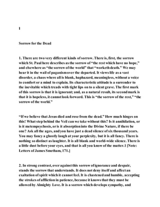 I
Sorrow for the Dead
1. There are two very different kinds of sorrow. There is, first, the sorrow
which St. Paul here describes as the sorrow of “the rest which have no hope,”
and elsewhere as “the sorrow ofthe world” that “workethdeath.” We may
hear it in the wail of paganismover the departed. It views life as a vast
disorder, a chaos where all is blank, haphazard, meaningless, without a voice
to comfort or a mind to explain. Its characteristic attitude is a surrender to
the inevitable which treads with tight lips on to a silent grave. The first mark
of this sorrow is that it is ignorant; and, as a natural result, its secondmark is
that it is hopeless, it cannotlook forward. This is “the sorrow of the rest,” “the
sorrow of the world.”
“If we believe that Jesus died and rose from the dead.” How much hinges on
this! What step behind the Veil can we take without this? Is it annihilation, or
is it metempsychosis, oris it absorptioninto the Divine Nature, if there be
one? Ask all the ages, andyou have just a dead silence of six thousand years.
You may fancy a ghostly laugh at your perplexity, but it is all fancy. There is
nothing so distinct as laughter. It is all blank and world-wide silence. There is
a little dust before your eyes, and that is all you know of the matter.1 [Note:
Letters of James Smetham, 171.]
2. In strong contrast, overagainstthis sorrow ofignorance and despair,
stands the sorrow that understands. It does not deny itself and affectan
exaltation of spirit which it cannot feel. It is chastenedand humble, accepting
the strokes ofaffliction in patience, because it knows that they must be
allowedby Almighty Love. It is a sorrow which develops sympathy, and
 