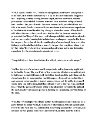 Well, it speaks firstof rest. That is not altogetheran attractive conceptionto
some of us. If it be takenexclusively it is by no means wholesome. I suppose
that the young, and the strong, and the eager, and the ambitious, and the
prosperous rather shrink from the notion of their activities being stiffened
into slumber. But, dear friends, there are some of us like tired children in a
fair, who would fain have done with the weariness, who have made experience
of the distractions and bewildering changes, whosebacksare stiffened with
toil, whose hearts are heavy with loss. And to all of us, in some moods, the
prospectof shuffling off this wearycoil of responsibilities and duties and tasks
and sorrows, andof passing into indisturbance and repose, appeals. I believe,
for my part, that, after all, the deepestlonging of men--though they searchfor
it through toil and effort--is for repose. As the poet has taught us, ‘there is no
joy but calm.’ Every heart is wearyenough, and heavy laden, and labouring
enough, to feelthe sweetness ofa promise of rest:--
‘Sleep, full of rest from head to foot, Lie still, dry dust, secure of change.’
Yes! but the rest of which our emblem speaks is, as I believe, only applicable
to the bodily frame. The word ‘sleep’ is a transcript of what sense enlightened
by faith sees in that still form, with the folded hands and the quiet face and the
closedeyes. But let us remember that this repose, deepand blessedas it is, is
not, as some would say, the repose of unconsciousness. I do not believe, and I
would have you not believe, that this emblem refers to the vigorous, spiritual
life, or that the passagefrom out of the toil and moil of earth into the calm of
the darkness beyond has any powerin limiting or suspending the vital force of
the man.
Why, the very metaphor itself tells us that the sleeperis not unconscious. He is
parted from the outer world, he is unaware of externals. When Stephen knelt
below the old wall, and was surrounded by howling fanatics that slew him, one
moment he was gashedwith stones and tortured, and the next ‘he fell on
 