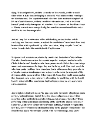 sleep.’They might howl, and the stones fly as they would, and he was all
unaware of it. Like Jonah sleeping in the hold, what mattered the roaring of
the storm to him? But separationfrom externals does not mean suspense of
life or of consciousness, andthe slumberer often dreams, and is aware of
himself persistently throughout his slumber. Nay! some of his faculties are set
at liberty to work more energetically, because his connectionwith the outer
world is for the time suspended.
And so I say that what on the hither side is sleep, on the further side is
awaking, and that the complex whole of the condition of the sainted dead may
be described with equal truth by either metaphor; ‘they sleepin Jesus’;or,
‘when I awake I shall be satisfiedwith Thy likeness.’
Scripture, as it seems to me, distinctly carries this limitation of the emblem.
For what does it mean when the Apostle says that to depart and to be with
Christ is far better? Surely he who thus spoke conceivedthat these two things
were contemporaneous, the departing and the being with Him. And surely he
who thus spoke couldnot have conceivedthat a millennium-long parenthesis
of slumberous unconsciousnesswas to intervene between the moment of his
deceaseand the moment of his fellowship with Jesus. How could a man prefer
that dormant state to the state here, of working for and living with the Lord?
Surely, being with Him must mean that we know where we are, and who is
our companion.
And what does that text mean: ‘Ye are come unto the spirits of just men made
perfect,’ unless it means that of these two classesofpersons who are thus
regardedas brought into living fellowship, eachis aware of the other? Does
perfecting of the spirit mean the smiting of the spirit into unconsciousness?
Surely not, and surely in view of such words as these, we must recognisethe
fact that, howeverlimited and imperfect may be the present connectionof the
disembodied dead, who sleepin Christ, with external things, they know
 