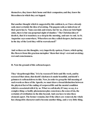 themselves, they know their home and their companion, and they know the
blessednessin which they are lapped.
But another thought which is suggestedby this emblem is, as I have already
said, most certainly the idea of awaking. The pagans said, as indeed one of
their poets has it, ‘Suns can sink and return, but for us, when our brief light
sinks, there is but one perpetual night of slumber.’ The Christian idea of
death is, that it is transitory as a sleepin the morning, and sure to end. As St.
Augustine says somewhere,‘Wherefore are they called sleepers, but because
in the day of the Lord they will be reawakened?’
And so these are the thoughts, very imperfectly spoken, I know, which spring
like flowers from this gracious metaphor ‘them that sleep’--restand awaking;
rest and consciousness.
II. Note the ground of this softenedaspect.
They ‘sleepthrough Him.’ It is by reasonof Christ and His work, and by
reasonof that alone, that death’s darkness is made beautiful, and death’s
grimness is softeneddown to this. Now, in order to graspthe full meaning of
such words as these of the Apostle, we must draw a broad distinction between
the physical factof the ending of corporeallife and the mental condition
which is associatedwith it by us. What we call death, if I may so say, is a
complex thing--a bodily phenomenon plus conscience, the sense ofsin, the
certainty of retribution in the dim beyond. And you have to take these
elements apart. The former remains, but if the others are removed, the whole
has changedits characterand is become another thing, and a very little thing.
 