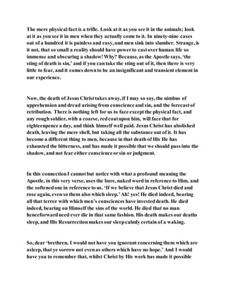 The mere physical fact is a trifle. Look at it as you see it in the animals; look
at it as you see it in men when they actually come to it. In ninety-nine cases
out of a hundred it is painless and easy, and men sink into slumber. Strange, is
it not, that so small a reality should have powerto castoverhuman life so
immense and obscuring a shadow!Why? Because, as the Apostle says, ‘the
sting of death is sin,’ and if you cantake the sting out of it, then there is very
little to fear, and it comes downto be an insignificant and transient element in
our experience.
Now, the death of Jesus Christtakes away, if I may so say, the nimbus of
apprehension and dread arising from conscienceand sin, and the forecastof
retribution. There is nothing left for us to face exceptthe physical fact, and
any rough soldier, with a coarse, redcoatupon him, will face that for
eighteenpence a day, and think himself well paid. Jesus Christ has abolished
death, leaving the mere shell, but taking all the substance out of it. It has
become a different thing to men, because in that death of His He has
exhausted the bitterness, and has made it possible that we should pass into the
shadow, and not fear either conscienceorsin or judgment.
In this connectionI cannotbut notice with what a profound meaning the
Apostle, in this very verse, uses the bare, naked word in reference to Him, and
the softenedone in reference to us. ‘If we believe that Jesus Christ died and
rose again, even so them also which sleep.’Ah! yes! He died indeed, bearing
all that terror with which men’s consciences have investeddeath. He died
indeed, bearing on Himself the sins of the world. He died that no man
henceforwardneed ever die in that same fashion. His death makes our deaths
sleep, and His Resurrectionmakes our sleepcalmly certain of a waking.
So, dear ‘brethren, I would not have you ignorant concerning them which are
asleep, that ye sorrow not evenas others which have no hope.’ And I would
have you to remember that, whilst Christ by His work has made it possible
 