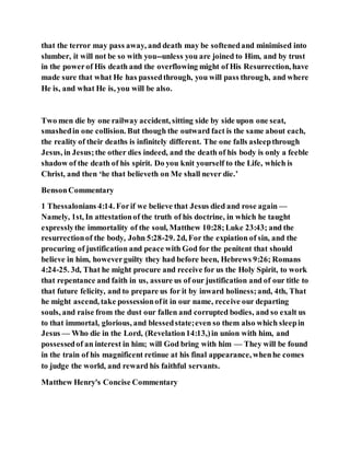 that the terror may pass away, and death may be softenedand minimised into
slumber, it will not be so with you--unless you are joined to Him, and by trust
in the powerof His death and the overflowing might of His Resurrection, have
made sure that what He has passedthrough, you will pass through, and where
He is, and what He is, you will be also.
Two men die by one railway accident, sitting side by side upon one seat,
smashedin one collision. But though the outward fact is the same about each,
the reality of their deaths is infinitely different. The one falls asleepthrough
Jesus, in Jesus;the other dies indeed, and the death of his body is only a feeble
shadow of the death of his spirit. Do you knit yourself to the Life, which is
Christ, and then ‘he that believeth on Me shall never die.’
BensonCommentary
1 Thessalonians 4:14. Forif we believe that Jesus died and rose again —
Namely, 1st, In attestationof the truth of his doctrine, in which he taught
expresslythe immortality of the soul, Matthew 10:28;Luke 23:43; and the
resurrectionof the body, John 5:28-29. 2d, For the expiation of sin, and the
procuring of justification and peace with God for the penitent that should
believe in him, howeverguilty they had before been, Hebrews 9:26; Romans
4:24-25. 3d, That he might procure and receive for us the Holy Spirit, to work
that repentance and faith in us, assure us of our justification and of our title to
that future felicity, and to prepare us for it by inward holiness;and, 4th, That
he might ascend, take possessionofit in our name, receive our departing
souls, and raise from the dust our fallen and corrupted bodies, and so exalt us
to that immortal, glorious, and blessedstate;even so them also which sleepin
Jesus — Who die in the Lord, (Revelation14:13,)in union with him, and
possessedof an interest in him; will God bring with him — They will be found
in the train of his magnificent retinue at his final appearance, whenhe comes
to judge the world, and reward his faithful servants.
Matthew Henry's Concise Commentary
 